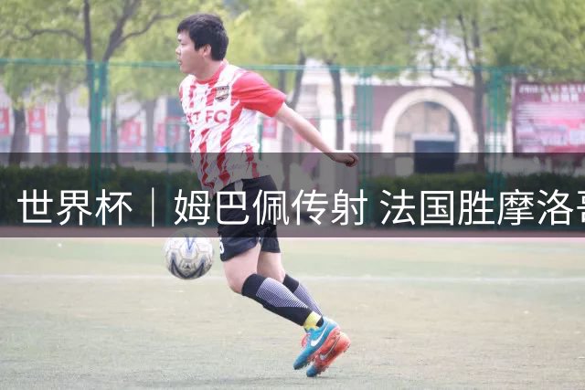世界杯｜姆巴佩传射 法国胜摩洛哥晋级四强