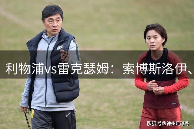利物浦vs雷克瑟姆：索博斯洛伊、凯尔凯兹首发，阿贝出战