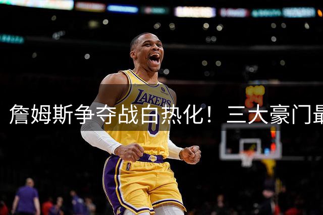 詹姆斯争夺战白热化！三大豪门最新报价曝光，勇士或祭出终极方案